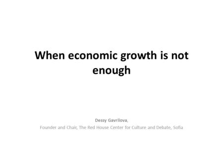 When economic growth is not enough Dessy Gavrilova, Founder and Chair, The Red House Center for Culture and Debate, Sofia.