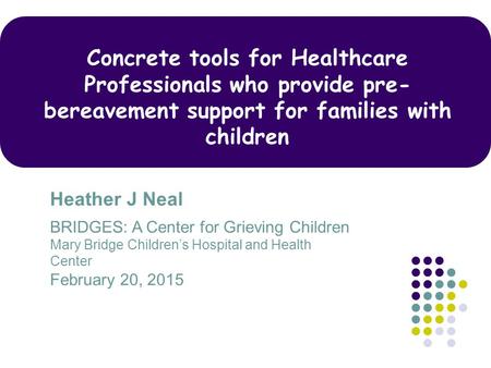 Concrete tools for Healthcare Professionals who provide pre-bereavement support for families with children Heather J Neal BRIDGES: A Center for Grieving.