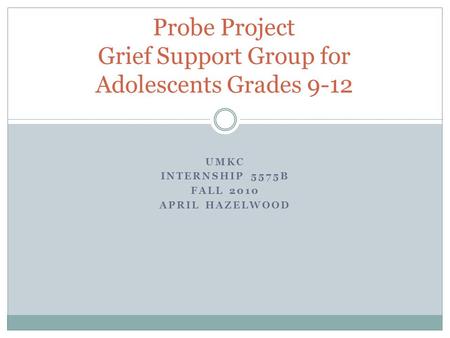 UMKC INTERNSHIP 5575B FALL 2010 APRIL HAZELWOOD Probe Project Grief Support Group for Adolescents Grades 9-12.