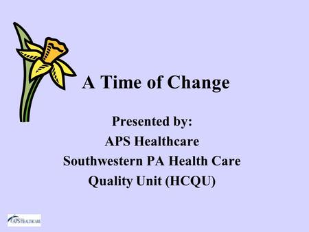 A Time of Change Presented by: APS Healthcare Southwestern PA Health Care Quality Unit (HCQU)
