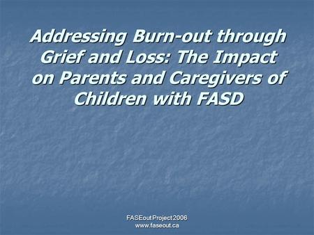 FASEout Project 2006 www.faseout.ca Addressing Burn-out through Grief and Loss: The Impact on Parents and Caregivers of Children with FASD.