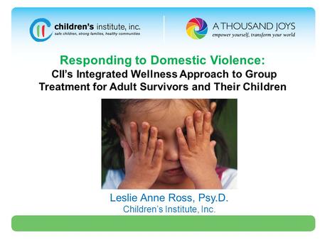 Responding to Domestic Violence: CII’s Integrated Wellness Approach to Group Treatment for Adult Survivors and Their Children Leslie Anne Ross, Psy.D.