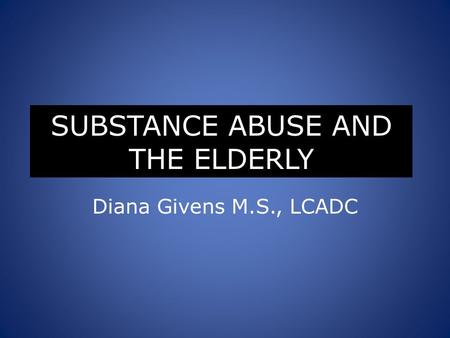 SUBSTANCE ABUSE AND THE ELDERLY Diana Givens M.S., LCADC.