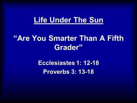 Life Under The Sun “Are You Smarter Than A Fifth Grader” Ecclesiastes 1: 12-18 Proverbs 3: 13-18.