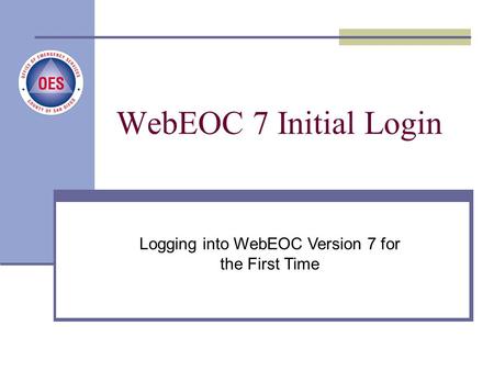 New User Login Process County of San Diego, Office of Emergency Services Logging into WebEOC Version 7 for the First Time WebEOC 7 Initial Login.
