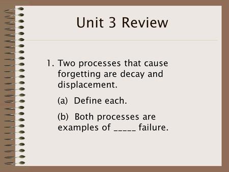 Unit 3 Review 1.Two processes that cause forgetting are decay and displacement. (a) Define each. (b) Both processes are examples of _____ failure.