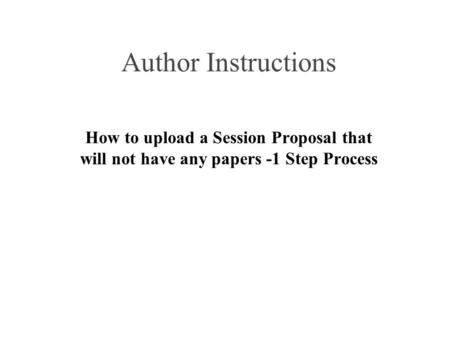 Author Instructions How to upload a Session Proposal that will not have any papers -1 Step Process.