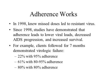 Adherence Works In 1998, knew missed doses led to resistant virus. Since 1998, studies have demonstrated that adherence leads to lower viral loads, decreased.