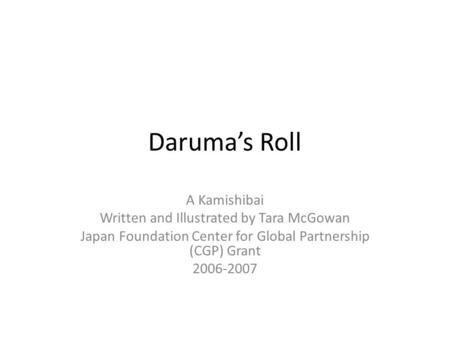 Daruma’s Roll A Kamishibai Written and Illustrated by Tara McGowan Japan Foundation Center for Global Partnership (CGP) Grant 2006-2007.