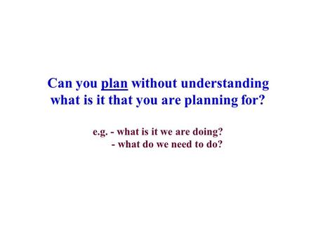 Can you plan without understanding what is it that you are planning for? e.g. - what is it we are doing? - what do we need to do?