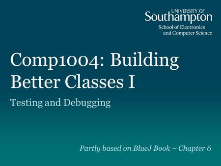 Comp1004: Building Better Classes I Testing and Debugging Partly based on BlueJ Book – Chapter 6.
