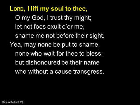 L ORD, I lift my soul to thee, O my God, I trust thy might; let not foes exult o’er me, shame me not before their sight. Yea, may none be put to shame,