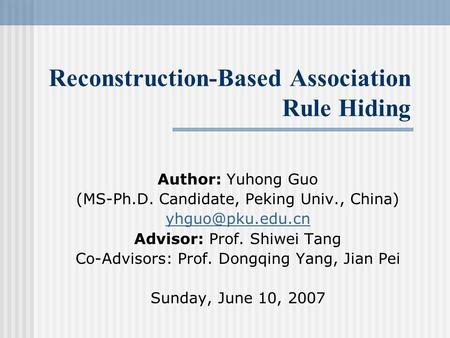 Reconstruction-Based Association Rule Hiding Author: Yuhong Guo (MS-Ph.D. Candidate, Peking Univ., China) Advisor: Prof. Shiwei Tang Co-Advisors: