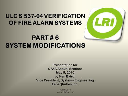 ©LRI 2010 www.LRiFire.com ULC S 537-04 VERIFICATION OF FIRE ALARM SYSTEMS PART # 6 SYSTEM MODIFICATIONS Presentation for CFAA Annual Seminar May 5, 2010.
