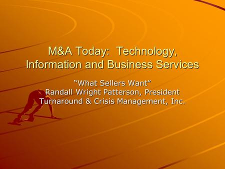 M&A Today: Technology, Information and Business Services “What Sellers Want” Randall Wright Patterson, President Turnaround & Crisis Management, Inc.
