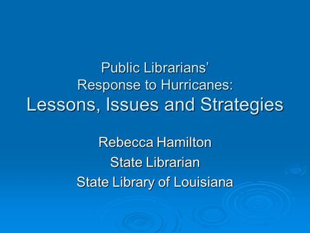 Public Librarians’ Response to Hurricanes: Lessons, Issues and Strategies Rebecca Hamilton State Librarian State Library of Louisiana.