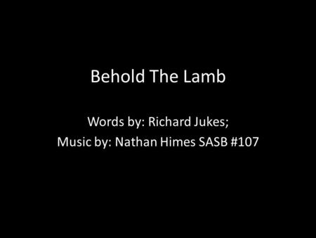 Behold The Lamb Words by: Richard Jukes; Music by: Nathan Himes SASB #107.