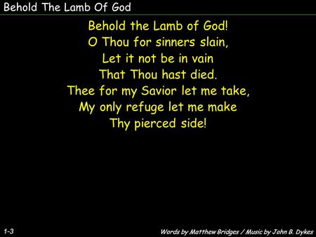 Behold The Lamb Of God Behold the Lamb of God! O Thou for sinners slain, Let it not be in vain That Thou hast died. Thee for my Savior let me take, My.