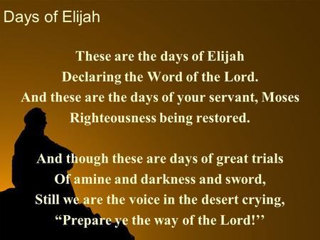 Days of Elijah These are the days of Elijah Declaring the Word of the Lord. And these are the days of your servant, Moses Righteousness being restored.