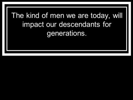 The kind of men we are today, will impact our descendants for generations.