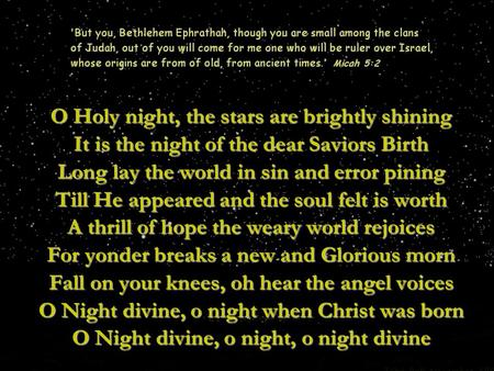 O Holy night, the stars are brightly shining It is the night of the dear Saviors Birth Long lay the world in sin and error pining Till He appeared and.
