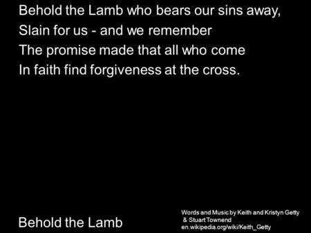 Behold the Lamb Behold the Lamb who bears our sins away, Slain for us - and we remember The promise made that all who come In faith find forgiveness at.