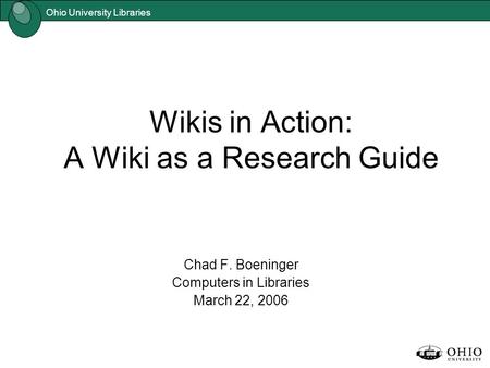 Ohio University Libraries Wikis in Action: A Wiki as a Research Guide Chad F. Boeninger Computers in Libraries March 22, 2006.