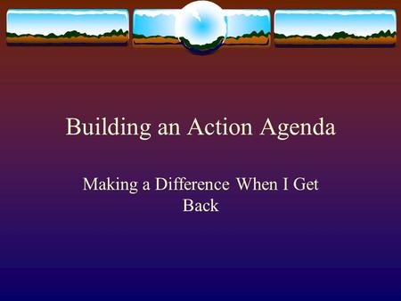 Building an Action Agenda Making a Difference When I Get Back.