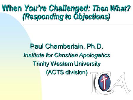 When You’re Challenged: Then What? (Responding to Objections) Paul Chamberlain, Ph.D. Institute for Christian Apologetics Trinity Western University (ACTS.