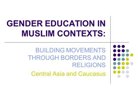 GENDER EDUCATION IN MUSLIM CONTEXTS: BUILDING MOVEMENTS THROUGH BORDERS AND RELIGIONS Central Asia and Caucasus.