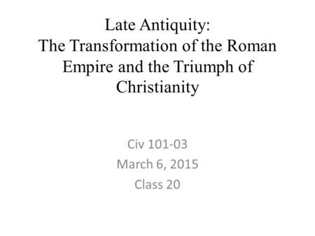 Late Antiquity: The Transformation of the Roman Empire and the Triumph of Christianity Civ 101-03 March 6, 2015 Class 20.