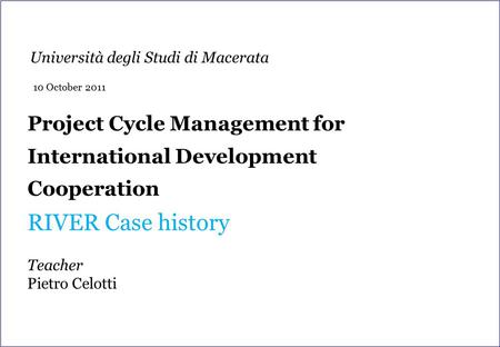Project Cycle Management for International Development Cooperation RIVER Case history Teacher Pietro Celotti Università degli Studi di Macerata 10 October.