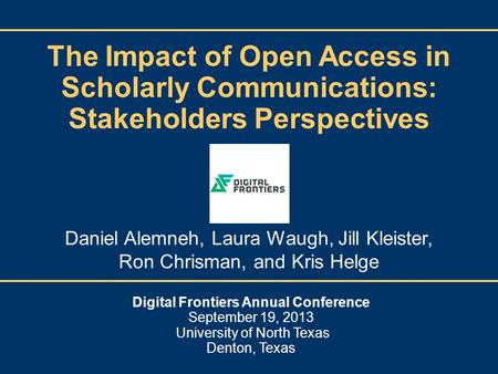 The Impact of Open Access in Scholarly Communications: Stakeholders Perspectives Digital Frontiers Annual Conference September 19, 2013 University of North.