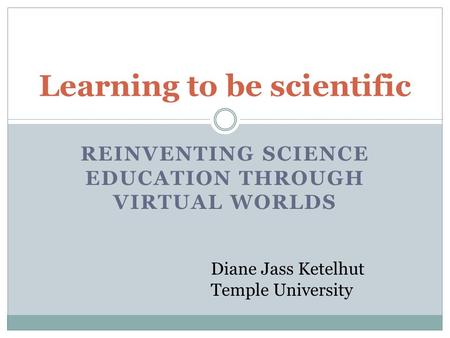 REINVENTING SCIENCE EDUCATION THROUGH VIRTUAL WORLDS Learning to be scientific Diane Jass Ketelhut Temple University.