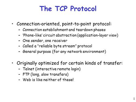 1 The TCP Protocol Connection-oriented, point-to-point protocol: –Connection establishment and teardown phases –‘Phone-like’ circuit abstraction (application-layer.