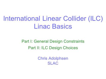 International Linear Collider (ILC) Linac Basics Part I: General Design Constraints Part II: ILC Design Choices Chris Adolphsen SLAC.