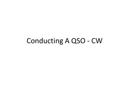 Conducting A QSO - CW. Conducting A QSO – CW (cont.) Rule Number 1 – Listen Learn commonly used – Q signals & Abbreviations – See last two slides.