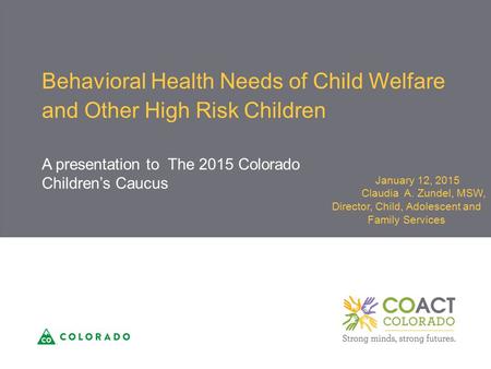 Behavioral Health Needs of Child Welfare and Other High Risk Children A presentation to The 2015 Colorado Children’s Caucus January 12, 2015 Claudia A.