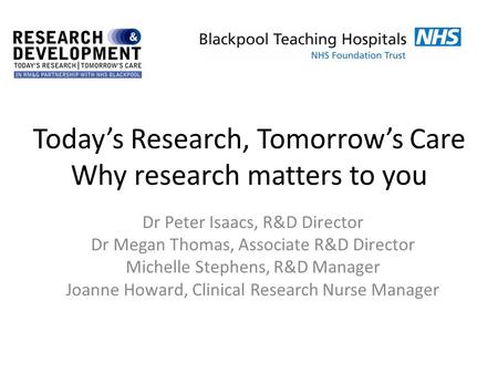 Today’s Research, Tomorrow’s Care Why research matters to you Dr Peter Isaacs, R&D Director Dr Megan Thomas, Associate R&D Director Michelle Stephens,