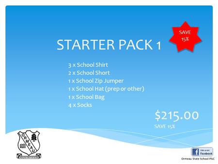 STARTER PACK 1 3 x School Shirt 2 x School Short 1 x School Zip Jumper 1 x School Hat (prep or other) 1 x School Bag 4 x Socks $215.00 SAVE 15% Ormeau.