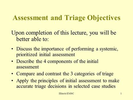 Illinois EMSC1 Assessment and Triage Objectives Upon completion of this lecture, you will be better able to: Discuss the importance of performing a systemic,