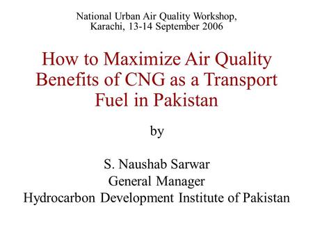 How to Maximize Air Quality Benefits of CNG as a Transport Fuel in Pakistan by S. Naushab Sarwar General Manager Hydrocarbon Development Institute of Pakistan.