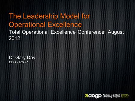 The Leadership Model for Operational Excellence Total Operational Excellence Conference, August 2012 Dr Gary Day CEO - AOGP.