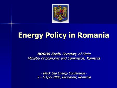 Energy Policy in Romania BOGOS Zsolt, Secretary of State Ministry of Economy and Commerce, Romania - Black Sea Energy Conference - 3 – 5 April 2006, Bucharest,