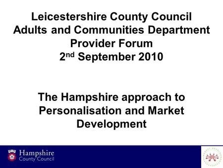 1 Leicestershire County Council Adults and Communities Department Provider Forum 2 nd September 2010 The Hampshire approach to Personalisation and Market.