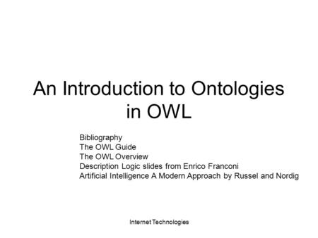 Internet Technologies An Introduction to Ontologies in OWL Bibliography The OWL Guide The OWL Overview Description Logic slides from Enrico Franconi Artificial.