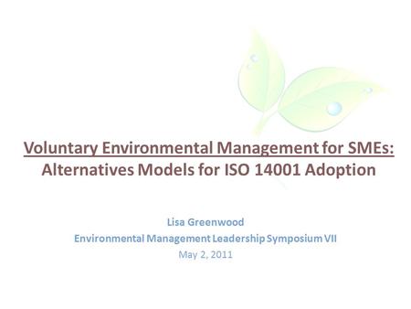 Voluntary Environmental Management for SMEs: Alternatives Models for ISO 14001 Adoption Lisa Greenwood Environmental Management Leadership Symposium VII.