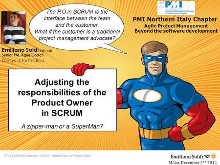 The Product Owner in SCRUM – ZipperMan or SuperMan? Adjusting the responsibilities of the Product Owner in SCRUM Milan, December 2 nd 2011 Agile Project.