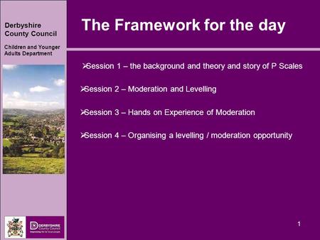 Derbyshire County Council Children and Younger Adults Department 1 The Framework for the day  Session 1 – the background and theory and story of P Scales.