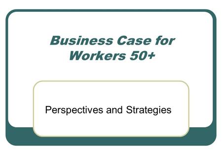 Business Case for Workers 50+ Perspectives and Strategies.